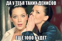 да у тебя таких денисов ещё 1000 будет