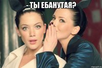 - ты ебанутая? 