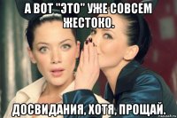 а вот "это" уже совсем жестоко. досвидания, хотя, прощай.