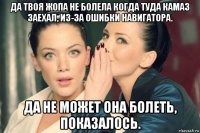 да твоя жопа не болела когда туда камаз заехал, из-за ошибки навигатора. да не может она болеть, показалось.