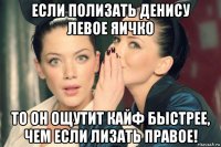 если полизать денису левое яичко то он ощутит кайф быстрее, чем если лизать правое!