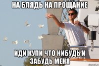 на блядь на прощание иди купи что нибудь и забудь меня