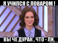 я учился с поваром ! вы чё дурак , что - ли.