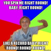 you spin me right round! baby, right round! like a record baby! right round! round! round!
