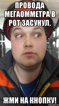 провода мегаомметра в рот засунул. жми на кнопку!
