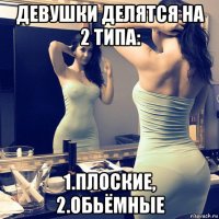 девушки делятся на 2 типа: 1.плоские, 2.обьёмные