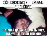 эй писюн.писюн!салам армейкум вставай давай, дрочить пора, ебанулся что ли, лежишь