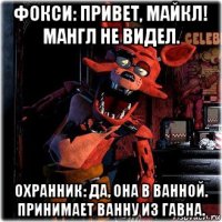 фокси: привет, майкл! мангл не видел. охранник: да, она в ванной. принимает ванну из гавна.