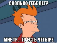 сколько тебе лет? мне тр. . то есть четыре