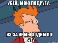 убей,, мою подругу,, из-за не мы ходим по кругу