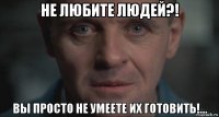 не любите людей?! вы просто не умеете их готовить!...