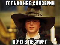 только не в слизерин хочу в лесмурт