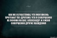 как же я счастлива, что моя жизнь протекает по -другому, что я совершенно не похожа на вас, александр, и у меня совершенно другие убеждения