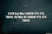 Если бы мы знали что это такое, но мы не знаем что это такое