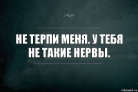 Не терпи меня. У тебя не такие нервы.