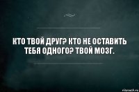 Кто твой друг? Кто не оставить тебя одного? Твой мозг.