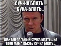 суч-ка блять... сука-блять... шайтан паганый сучка блять... йа твой мама выэбу сучка блять...