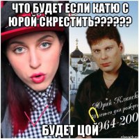 что будет если катю с юрой скрестить?????? будет цой