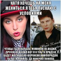 катя хочешь на меня жениться я тебя пускаю с условиями чтобы ты не бухала, мужиков не водил, друзей не водил вот я к тебе и приду и будет московско-воронежский порядок ты катя поняла. да конечно поняла