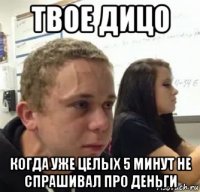 твое дицо когда уже целых 5 минут не спрашивал про деньги