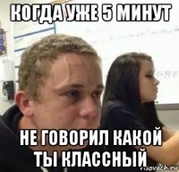 когда уже 5 минут не говорил какой ты классный