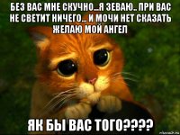 без вас мне скучно...я зеваю.. при вас не светит ничего... и мочи нет сказать желаю мой ангел як бы вас того????