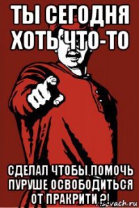 ты сегодня хоть что-то сделал чтобы помочь пуруше освободиться от пракрити ?!