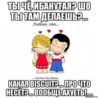 ты чё, ибанутая? шо ты там делаешь?... какая biscuit?... про что несёт?... вообще ахуеть!....