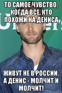 то самое чувство, когда все, кто похожи на дениса живут не в россии. а денис - молчит и молчит!