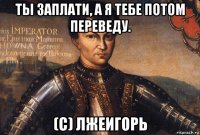 ты заплати, а я тебе потом переведу. (с) лжеигорь