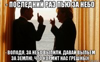 - последний раз пью за небо - володя, за небо выпили. давай выпьем за землю, что кормит нас грешных