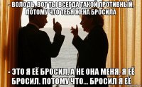 - володь, вот ты всегда такой противный, потому что тебя жена бросила - это я её бросил, а не она меня. я её бросил. потому что... бросил я её