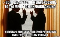 - володь, ну если жена бросила, то ты меня тоже ненавидишь? - я уважаю немецкую, североевропейскую культуру! есть чему учиться