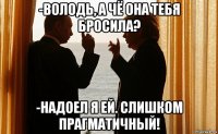 -володь, а чё она тебя бросила? -надоел я ей. слишком прагматичный!