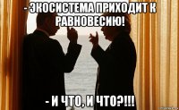 - экосистема приходит к равновесию! - и что, и что?!!!