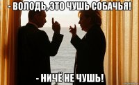 - володь, это чушь собачья! - ничё не чушь!