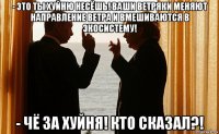 - это ты хуйню несёшь! ваши ветряки меняют направление ветра и вмешиваются в экосистему! - чё за хуйня! кто сказал?!