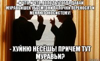- и что, и что, володь! тогда давай муравьишек убьем! они палочки переносят и меняют экосистему! - хуйню несёшь! причем тут муравьи?