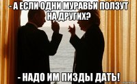 - а если одни муравьи ползут на других? - надо им пизды дать!