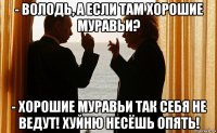 - володь, а если там хорошие муравьи? - хорошие муравьи так себя не ведут! хуйню несёшь опять!