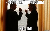 - это ты хуйню несёшь! - нет. ты!