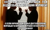 - если ты хороший муравей - то и веди себя как хороший муравей! - а если хорошего муравья достали плохие муравьи? и хороший муравей устал терпеть этот произвол?