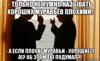 - только не нужно называть хороших муравьёв плохими! - а если плохие муравьи - хорошие?! а!? об этом ты подумал?!