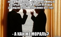 - хороший и плохой - это не те термины в которых мыслят муравьи! муравьи защищают свой маравейник! вот так! - а как же мораль?