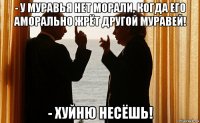 - у муравья нет морали, когда его аморально жрёт другой муравей! - хуйню несёшь!