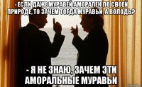 - если даже муравей аморален по своей природе, то зачем тогда муравьи, а володь? - я не знаю, зачем эти аморальные муравьи