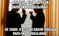 - володь, тыж другой пальчик показывал - не знаю, я всегда какой-нибудь пальчик показываю