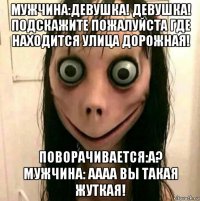 мужчина:девушка! девушка! подскажите пожалуйста где находится улица дорожная! поворачивается:а? мужчина: аааа вы такая жуткая!