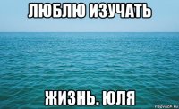 люблю изучать жизнь. юля