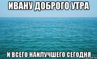 ивану доброго утра и всего наилучшего сегодня